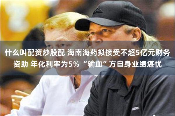 什么叫配资炒股配 海南海药拟接受不超5亿元财务资助 年化利率
