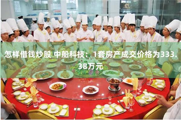 怎样借钱炒股 中船科技：1套房产成交价格为333.38万元