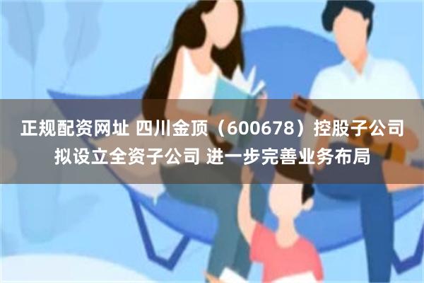 正规配资网址 四川金顶（600678）控股子公司拟设立全资子