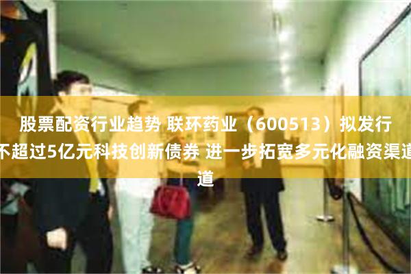 股票配资行业趋势 联环药业（600513）拟发行不超过5亿元