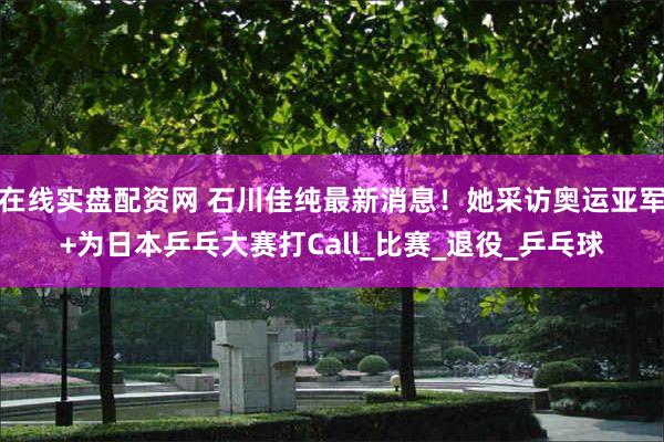 在线实盘配资网 石川佳纯最新消息！她采访奥运亚军+为日本乒乓