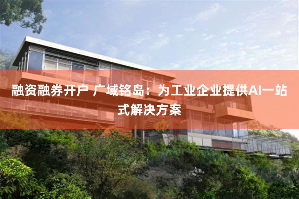 融资融券开户 广域铭岛：为工业企业提供AI一站式解决方案