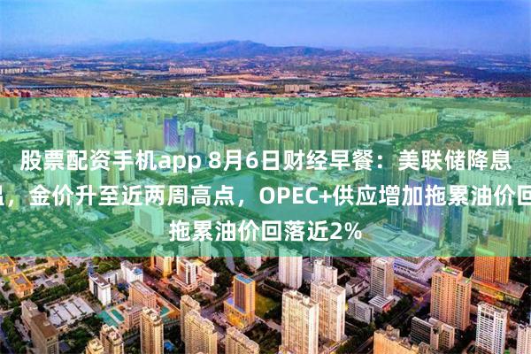 股票配资手机app 8月6日财经早餐：美联储降息预期升温，金