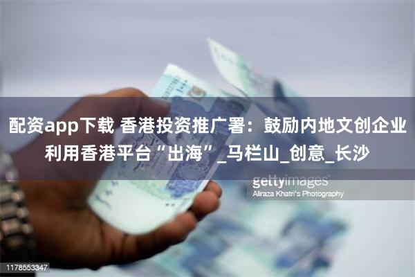 配资app下载 香港投资推广署：鼓励内地文创企业利用香港平台