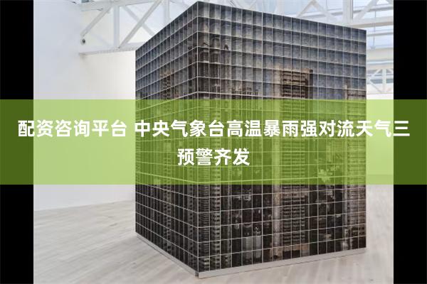 配资咨询平台 中央气象台高温暴雨强对流天气三预警齐发