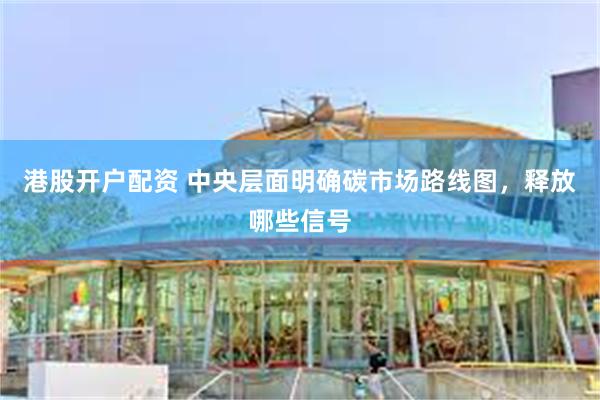 港股开户配资 中央层面明确碳市场路线图，释放哪些信号