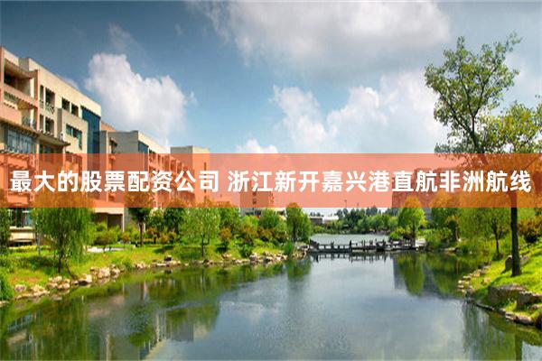 最大的股票配资公司 浙江新开嘉兴港直航非洲航线