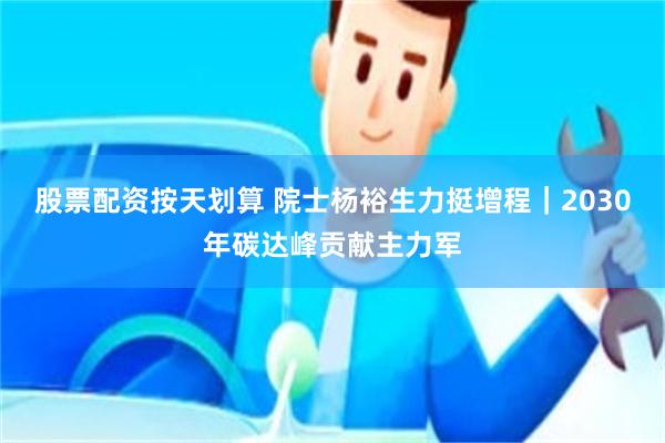股票配资按天划算 院士杨裕生力挺增程｜2030年碳达峰贡献主