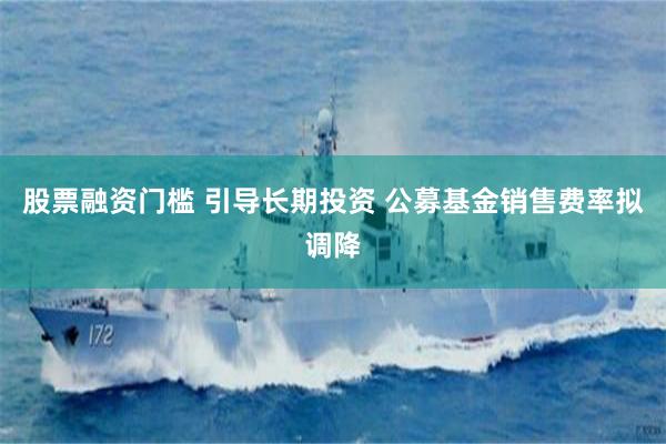 股票融资门槛 引导长期投资 公募基金销售费率拟调降
