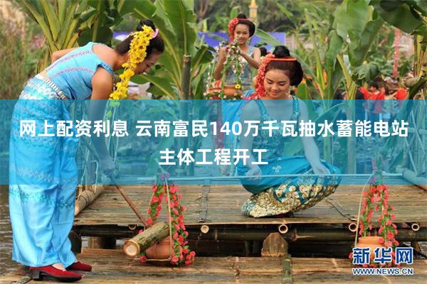 网上配资利息 云南富民140万千瓦抽水蓄能电站主体工程开工