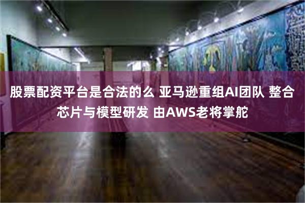 股票配资平台是合法的么 亚马逊重组AI团队 整合芯片与模型研