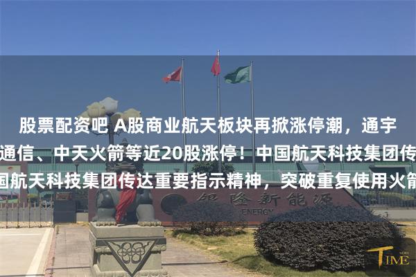 股票配资吧 A股商业航天板块再掀涨停潮，通宇通讯、神剑股份、