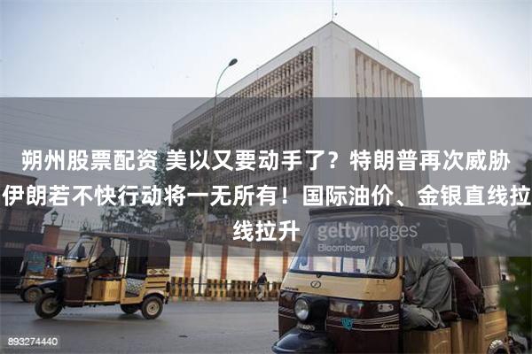 朔州股票配资 美以又要动手了？特朗普再次威胁：伊朗若不快行动
